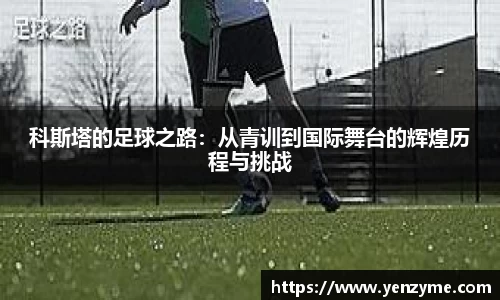 科斯塔的足球之路：从青训到国际舞台的辉煌历程与挑战