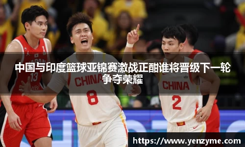 中国与印度篮球亚锦赛激战正酣谁将晋级下一轮争夺荣耀
